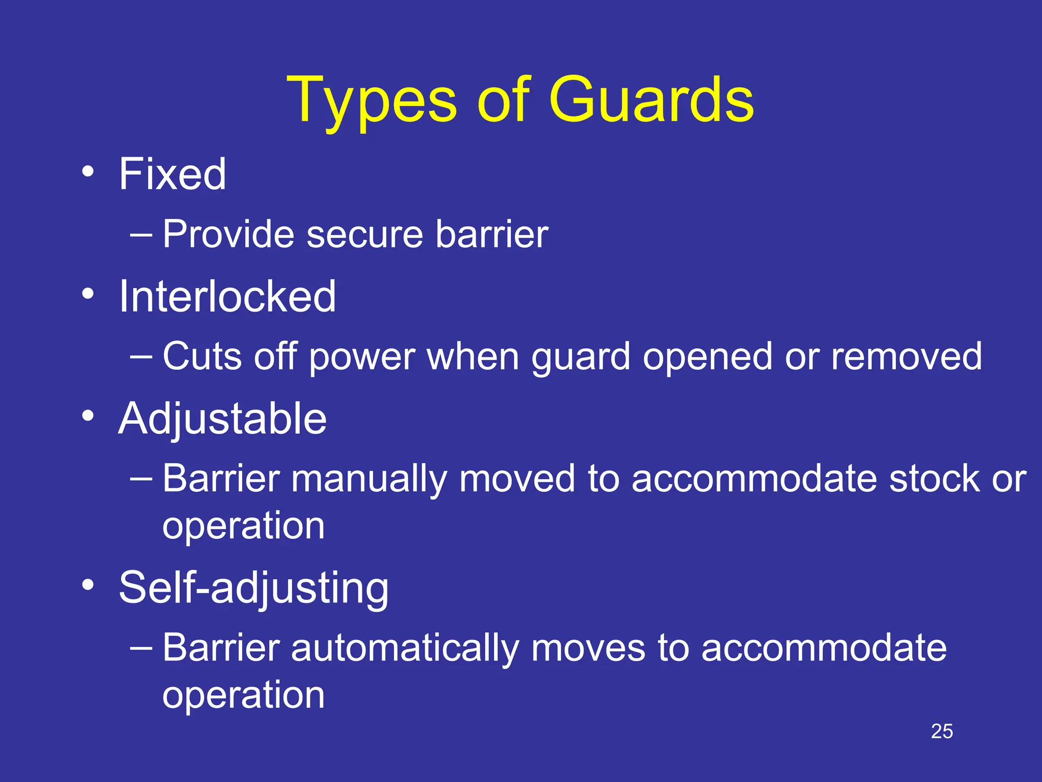 25
Types of Guards
• Fixed
– Provide secure barrier
• Interlocked
– Cuts off power when guard opened or removed
• Adjustable
– Barrier manually moved to accommodate stock or
operation
• Self-adjusting
– Barrier automatically moves to accommodate
operation
 
