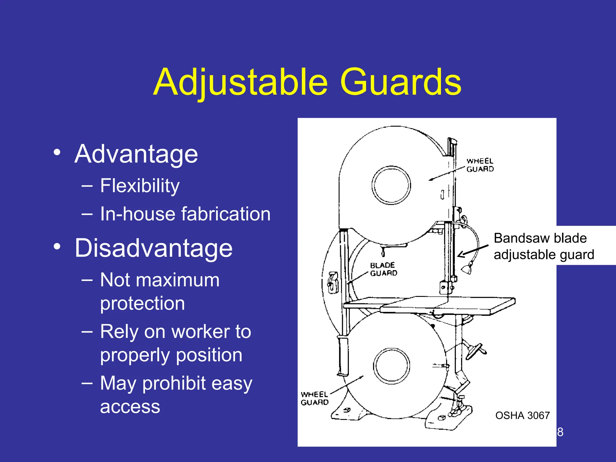 28
Adjustable Guards
• Advantage
– Flexibility
– In-house fabrication
• Disadvantage
– Not maximum
protection
– Rely on worker to
properly position
– May prohibit easy
access
Bandsaw blade
adjustable guard
OSHA 3067
 
