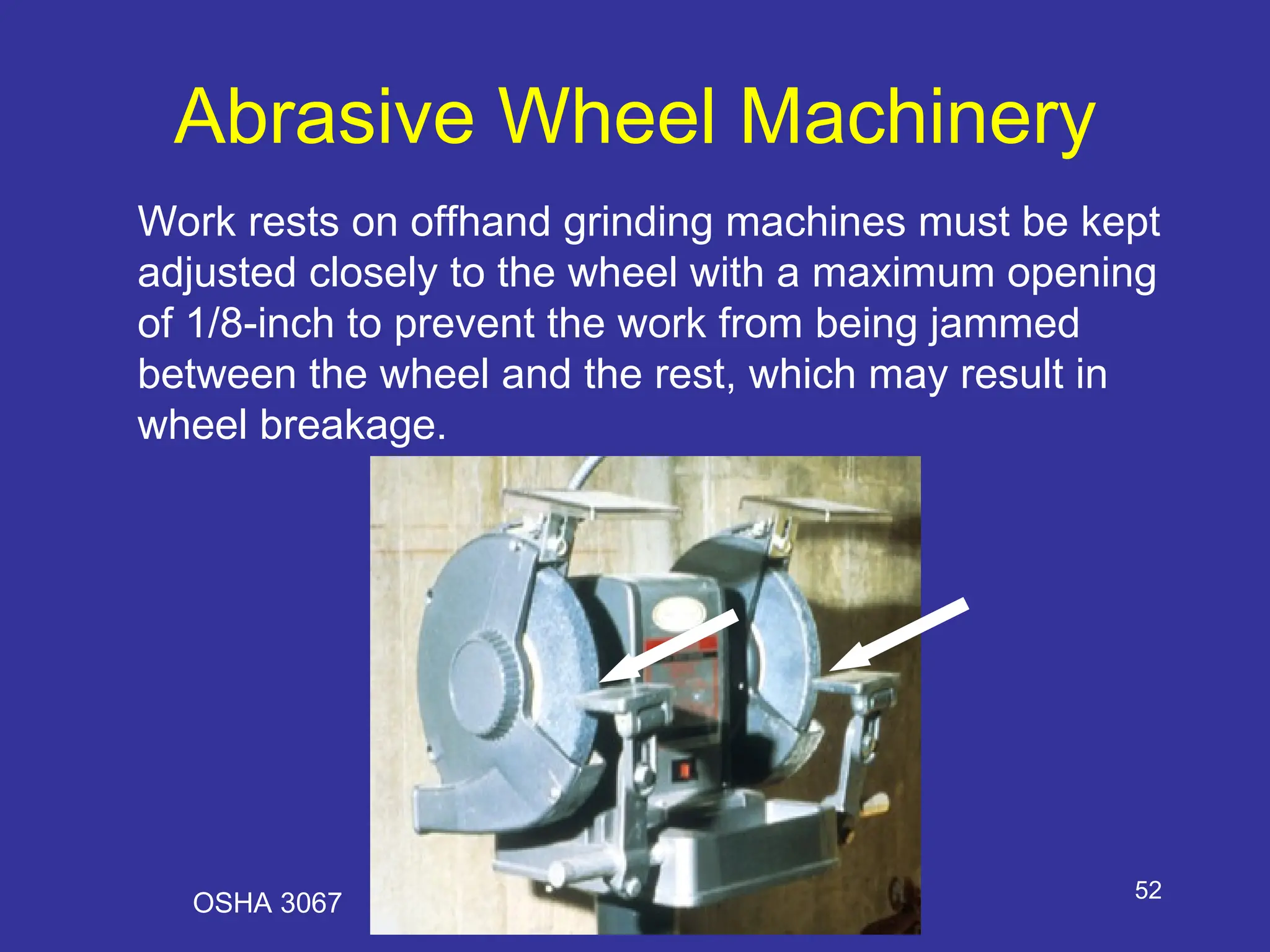 52
Abrasive Wheel Machinery
Work rests on offhand grinding machines must be kept
adjusted closely to the wheel with a maximum opening
of 1/8-inch to prevent the work from being jammed
between the wheel and the rest, which may result in
wheel breakage.
OSHA 3067
 
