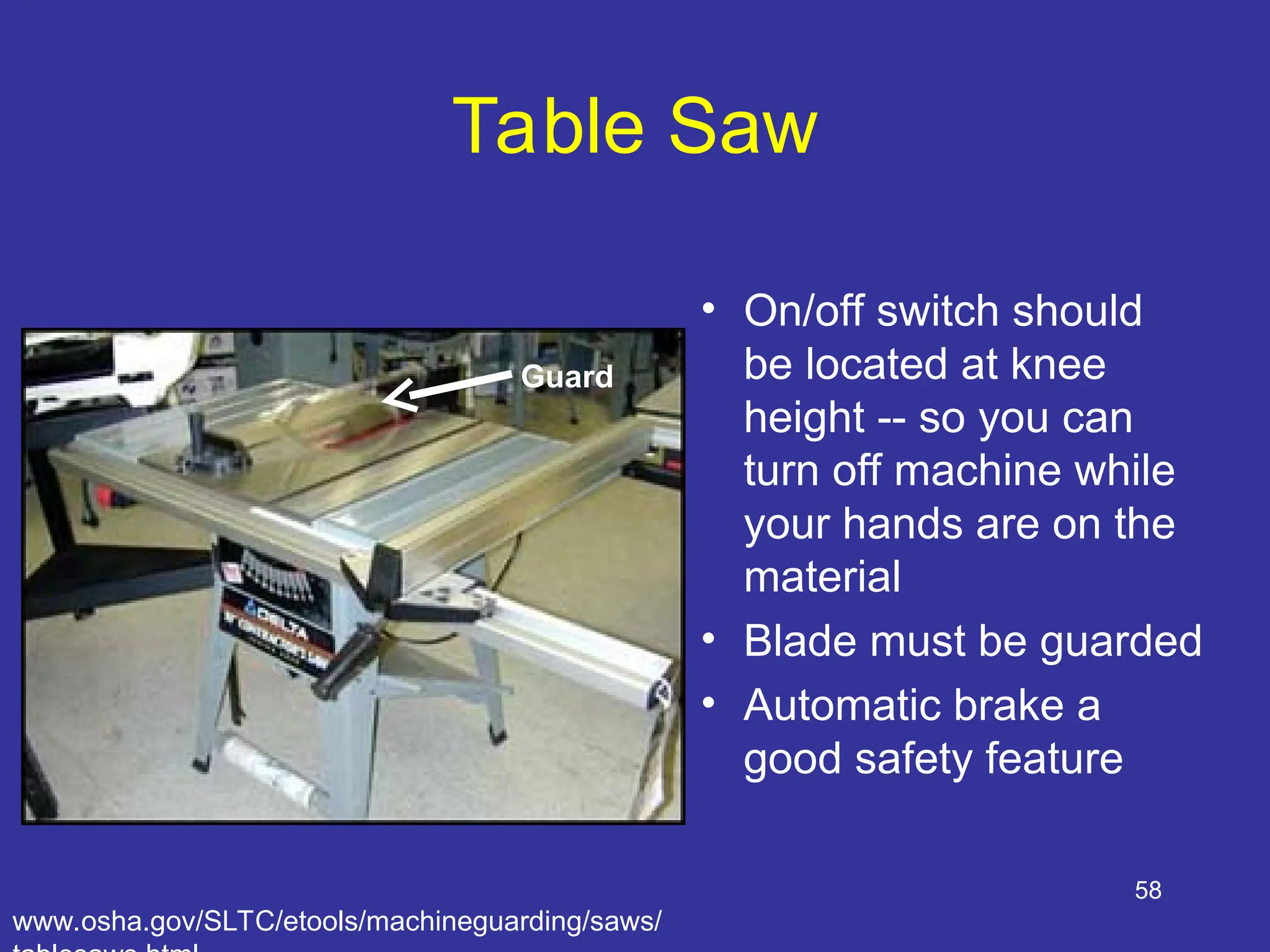 58
Table Saw
• On/off switch should
be located at knee
height -- so you can
turn off machine while
your hands are on the
material
• Blade must be guarded
• Automatic brake a
good safety feature
Guard
www.osha.gov/SLTC/etools/machineguarding/saws/
 