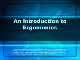 1
An Introduction to
Ergonomics
This material was produced under grant [SH20856SH0] from the Occupational Safety and
Health Administration, U.S. Department of Labor. It does not necessarily reflect the views or
policies of the U.S. Department of Labor, nor does mention of trade names, commercial
products, or organizations imply endorsement by the U.S. Government
 