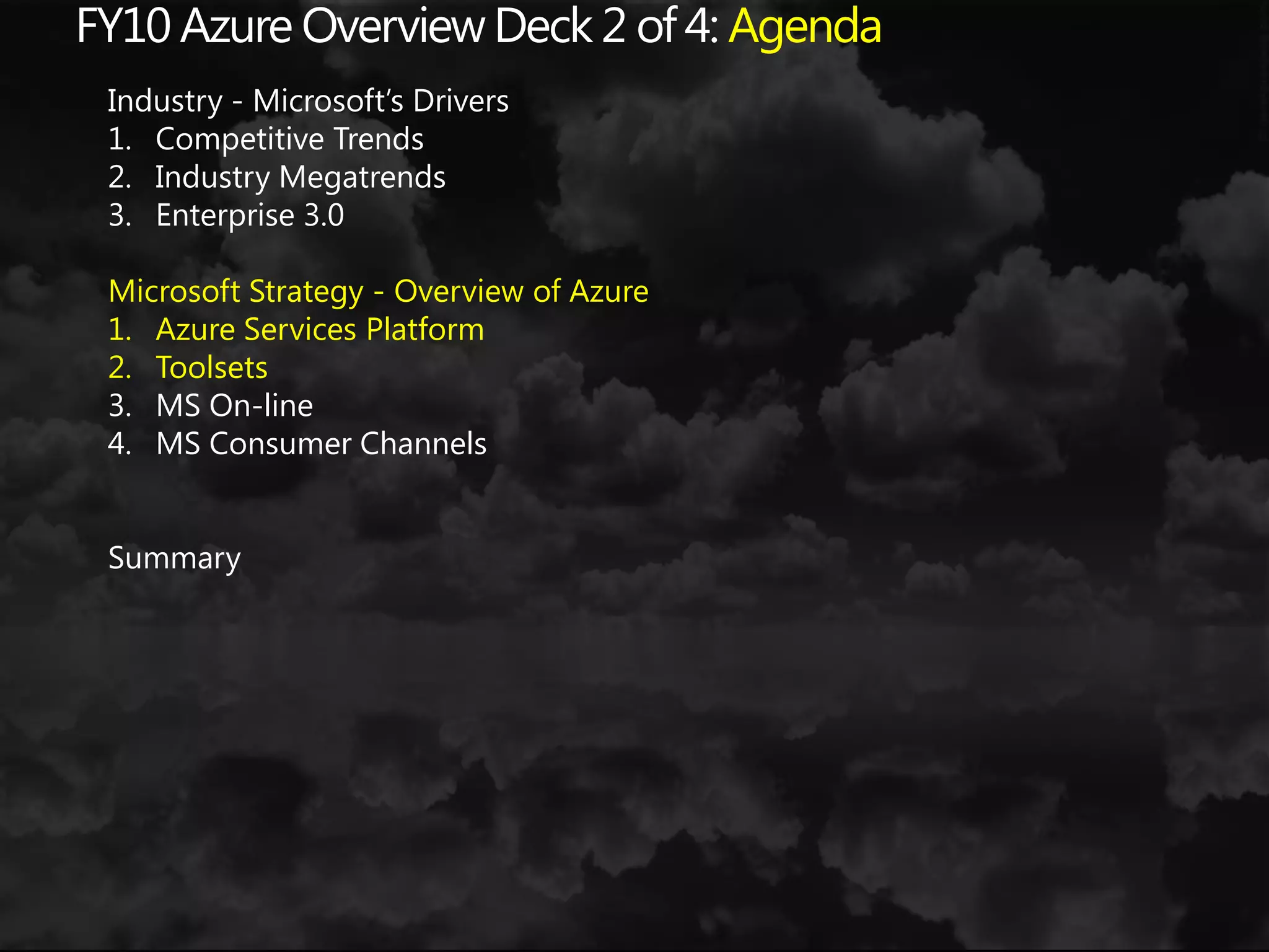 FY10 Azure Overview Deck 2 of 4: AgendaIndustry - Microsoft’s DriversCompetitive TrendsIndustry MegatrendsEnterprise 3.0Microsoft Strategy - Overview of AzureAzure Services PlatformToolsetsMS On-lineMS Consumer ChannelsSummary