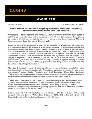 NEWS RELEASE

January 11, 2010                                                    FOR IMMEDIATE RELEASE

  Zareba Systems, Inc. Announces Merger Agreement with Woodstream Corporation;
               Zareba Shareholders to Receive $9.00 Cash Per Share

Minneapolis — Zareba Systems, Inc. (NASDAQ:ZRBA) announced today that it has signed a
definitive agreement to merge with a subsidiary of Woodstream Corporation, a Pennsylvania
corporation. Woodstream is majority owned by private equity firms Brockway Moran &
Partners, Inc. and Code Hennessy & Simmons LLC.

Under the terms of the agreement, a newly-formed subsidiary of Woodstream will merge with
and into Zareba, Zareba will become a wholly-owned subsidiary of Woodstream, and Zareba
shareholders will receive $9.00 in cash for each outstanding share of Zareba common stock.
This price represents a premium of approximately 100% over the closing price of Zareba stock
on January 11, 2010. Zareba’s board of directors and a special committee of Zareba’s
disinterested directors have unanimously approved the agreement and the merger. The
merger is expected to be completed in the first half of 2010 and is subject to Zareba
shareholder approval and other customary closing conditions. A special meeting of Zareba
shareholders will be announced following preparation and filing of proxy materials with the
Securities and Exchange Commission.

“Our board thoroughly explored strategic alternatives for enhancing shareholder value
and determined that this transaction with Woodstream represents an excellent value to our
shareholders,” stated Zareba President and Chief Executive Officer Dale Nordquist.
“Furthermore, our complementary product offerings and market strengths will also result in the
substantial utilization of our existing operations and employees going forward.”

“Zareba's and Woodstream's Fi-Shock product offerings are highly complementary and when
combined will result in an impressive portfolio of products, brands and intellectual property”
stated Woodstream President and Chief Executive Officer Harry E. Whaley. “Zareba's
operations will significantly enhance our operating capabilities and allow us to better serve the
needs of our customers around the world.”

Greene Holcomb & Fisher LLC acted as financial advisor, and Fredrikson & Byron, P.A. served
as legal advisor, to Zareba. William Blair & Company LLC acted as financial advisor, and
Faegre & Benson LLP served as legal advisor, to Woodstream.



                                             - more -
 