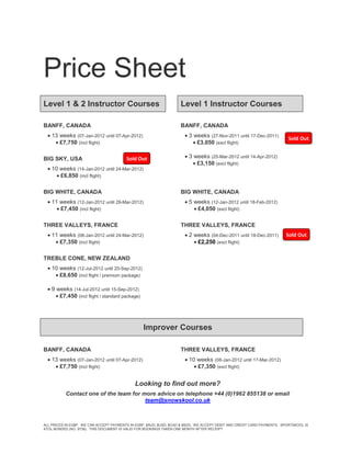 Price Sheet
Level 1 & 2 Instructor Courses                                      Level 1 Instructor Courses

BANFF, CANADA                                                       BANFF, CANADA
   13 weeks (07-Jan-2012 until 07-Apr-2012)                           3 weeks (27-Nov-2011 until 17-Dec-2011)
                                                                                                                          Sold Out
      £7,750 (incl flight)                                                £3,050 (excl flight)

BIG SKY, USA                             Sold Out                      3 weeks (25-Mar-2012 until 14-Apr-2012)
                                                                           £3,150 (excl flight)
   10 weeks (14-Jan-2012 until 24-Mar-2012)
       £6,850 (incl flight)

BIG WHITE, CANADA                                                   BIG WHITE, CANADA
   11 weeks (12-Jan-2012 until 28-Mar-2012)                           5 weeks (12-Jan-2012 until 18-Feb-2012)
       £7,450 (incl flight)                                               £4,050 (excl flight)

THREE VALLEYS, FRANCE                                               THREE VALLEYS, FRANCE
   11 weeks (08-Jan-2012 until 24-Mar-2012)                           2 weeks (04-Dec-2011 until 18-Dec-2011)          Sold Out
      £7,350 (incl flight)                                                £2,250 (excl flight)

TREBLE CONE, NEW ZEALAND
   10 weeks (12-Jul-2012 until 20-Sep-2012)
      £8,650 (incl flight / premium package)

   9 weeks (14-Jul-2012 until 15-Sep-2012)
       £7,450 (incl flight / standard package)




                                                  Improver Courses

BANFF, CANADA                                                       THREE VALLEYS, FRANCE
   13 weeks (07-Jan-2012 until 07-Apr-2012)                           10 weeks (08-Jan-2012 until 17-Mar-2012)
      £7,750 (incl flight)                                                £7,350 (excl flight)


                                             Looking to find out more?
           Contact one of the team for more advice on telephone +44 (0)1962 855138 or email
                                        team@snowskool.co.uk



ALL PRICES IN £GBP. WE CAN ACCEPT PAYMENTS IN £GBP, $AUD, $USD, $CAD & $NZD. WE ACCEPT DEBIT AND CREDIT CARD PAYMENTS. SPORTSKOOL IS
ATOL BONDED (NO. 9738). THIS DOCUMENT IS VALID FOR BOOKINGS TAKEN ONE MONTH AFTER RECEIPT
 