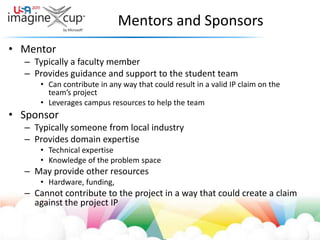 Mentors and SponsorsMentorTypically a faculty memberProvides guidance and support to the student teamCan contribute in any way that could result in a valid IP claim on the team’s projectLeverages campus resources to help the teamSponsorTypically someone from local industryProvides domain expertiseTechnical expertiseKnowledge of the problem spaceMay provide other resourcesHardware, funding, Cannot contribute to the project in a way that could create a claim against the project IP