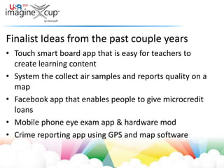 Finalist Ideas from the past couple yearsTouch smart board app that is easy for teachers to create learning contentSystem the collect air samples and reports quality on a mapFacebook app that enables people to give microcredit loansMobile phone eye exam app & hardware modCrime reporting app using GPS and map software