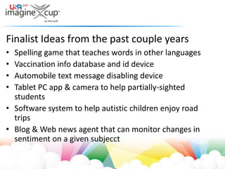 Finalist Ideas from the past couple yearsSpelling game that teaches words in other languagesVaccination info database and id deviceAutomobile text message disabling deviceTablet PC app & camera to help partially-sighted studentsSoftware system to help autistic children enjoy road tripsBlog & Web news agent that can monitor changes in sentiment on a given subjecct