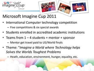 Microsoft Imagine Cup 2011International Computer technology competitionFive competitions & six special awardsStudents enrolled in accredited academic institutionsTeams from 1 – 4 students + mentor + sponsorMentor get travel paid to US/World finalsTheme: “Imagine a World where Technology helps Solves the Worlds Toughest ProblemsHeath, education, environment, hunger, equality, etc. 