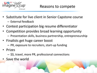 Reasons to competeSubstitute for live client in Senior Capstone courseExternal feedbackContest participation big resume differentiatorCompetition provides broad learning opportunityPresentation skills, business partnership, entrepreneurshipFinalists get huge career boostPR, exposure to recruiters, start-up fundingPrizes$$, travel, more PR, professional connectionsSave the world