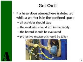 12
Get Out!
• If a hazardous atmosphere is detected
while a worker is in the confined space
– all activities should stop
– the worker(s) should exit immediately
– the hazard should be evaluated
– protective measures should be taken
 