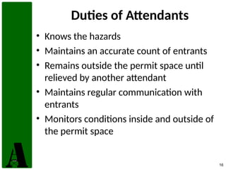 16
Duties of Attendants
• Knows the hazards
• Maintains an accurate count of entrants
• Remains outside the permit space until
relieved by another attendant
• Maintains regular communication with
entrants
• Monitors conditions inside and outside of
the permit space
 