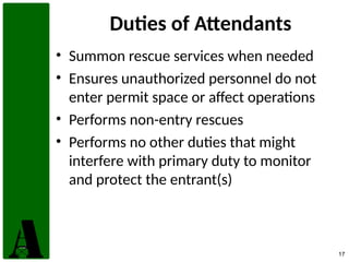 17
Duties of Attendants
• Summon rescue services when needed
• Ensures unauthorized personnel do not
enter permit space or affect operations
• Performs non-entry rescues
• Performs no other duties that might
interfere with primary duty to monitor
and protect the entrant(s)
 