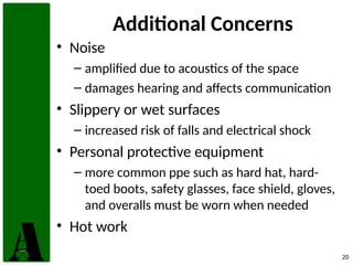 20
Additional Concerns
• Noise
– amplified due to acoustics of the space
– damages hearing and affects communication
• Slippery or wet surfaces
– increased risk of falls and electrical shock
• Personal protective equipment
– more common ppe such as hard hat, hard-
toed boots, safety glasses, face shield, gloves,
and overalls must be worn when needed
• Hot work
 