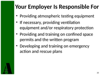 22
Your Employer Is Responsible For
• Providing atmospheric testing equipment
• If necessary, providing ventilation
equipment and/or respiratory protection
• Providing and training on confined space
permits and the written program
• Developing and training on emergency
action and rescue plans
 