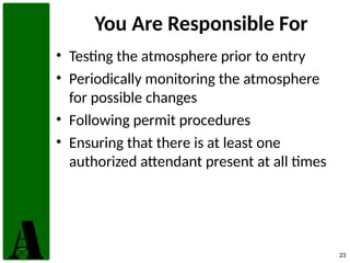 23
You Are Responsible For
• Testing the atmosphere prior to entry
• Periodically monitoring the atmosphere
for possible changes
• Following permit procedures
• Ensuring that there is at least one
authorized attendant present at all times
 