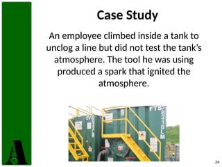 24
Case Study
An employee climbed inside a tank to
unclog a line but did not test the tank’s
atmosphere. The tool he was using
produced a spark that ignited the
atmosphere.
 