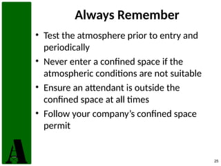 25
Always Remember
• Test the atmosphere prior to entry and
periodically
• Never enter a confined space if the
atmospheric conditions are not suitable
• Ensure an attendant is outside the
confined space at all times
• Follow your company’s confined space
permit
 