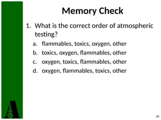 26
Memory Check
1. What is the correct order of atmospheric
testing?
a. flammables, toxics, oxygen, other
b. toxics, oxygen, flammables, other
c. oxygen, toxics, flammables, other
d. oxygen, flammables, toxics, other
 