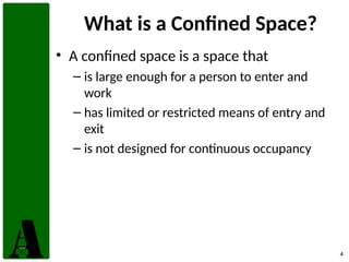 4
What is a Confined Space?
• A confined space is a space that
– is large enough for a person to enter and
work
– has limited or restricted means of entry and
exit
– is not designed for continuous occupancy
 
