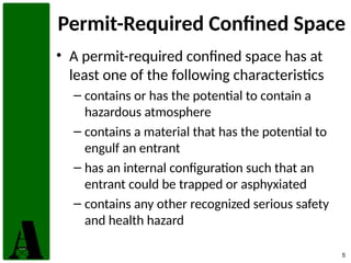 5
Permit-Required Confined Space
• A permit-required confined space has at
least one of the following characteristics
– contains or has the potential to contain a
hazardous atmosphere
– contains a material that has the potential to
engulf an entrant
– has an internal configuration such that an
entrant could be trapped or asphyxiated
– contains any other recognized serious safety
and health hazard
 
