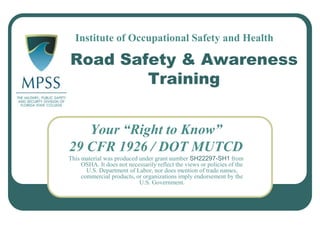 Road Safety & Awareness
Training
Your “Right to Know”
29 CFR 1926 / DOT MUTCD
This material was produced under grant number SH22297-SH1 from
OSHA. It does not necessarily reflect the views or policies of the
U.S. Department of Labor, nor does mention of trade names,
commercial products, or organizations imply endorsement by the
U.S. Government.
Institute of Occupational Safety and Health
 