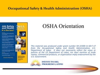 Occupational Safety & Health Administration (OSHA)
OSHA Orientation
This material was produced under grant number SH-22300-11-60-F-17
from the Occupational Safety and Health Administration, U.S.
Department of Labor. It does not necessarily reflect the views or
policies of the US Department of Labor, nor does mention of trade
names, commercial products, or organization imply endorsement by the
U.S. Government.
 