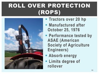  Tractors over 20 hp
 Manufactured after
October 25, 1976
 Performance tested by
ASAE (American
Society of Agriculture
Engineers)
 Absorb energy
 Limits degree of
rollover
ROLL OVER PROTECTION
(ROPS)
11
 