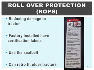  Reducing damage to
tractor
 Factory installed have
certification labels
 Use the seatbelt
 Can retro fit older tractors
ROLL OVER PROTECTION
(ROPS)
12
 