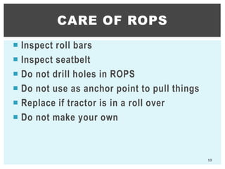  Inspect roll bars
 Inspect seatbelt
 Do not drill holes in ROPS
 Do not use as anchor point to pull things
 Replace if tractor is in a roll over
 Do not make your own
CARE OF ROPS
13
 