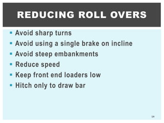  Avoid sharp turns
 Avoid using a single brake on incline
 Avoid steep embankments
 Reduce speed
 Keep front end loaders low
 Hitch only to draw bar
REDUCING ROLL OVERS
14
 