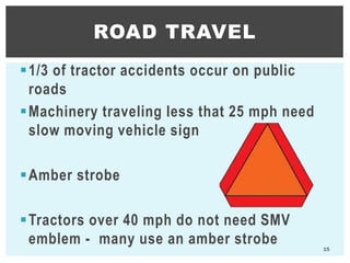 1/3 of tractor accidents occur on public
roads
Machinery traveling less that 25 mph need
slow moving vehicle sign
Amber strobe
Tractors over 40 mph do not need SMV
emblem - many use an amber strobe
ROAD TRAVEL
15
 