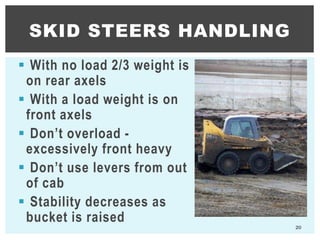  With no load 2/3 weight is
on rear axels
 With a load weight is on
front axels
 Don’t overload -
excessively front heavy
 Don’t use levers from out
of cab
 Stability decreases as
bucket is raised
20
SKID STEERS HANDLING
 