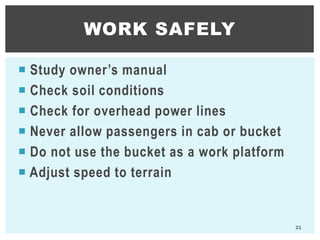  Study owner’s manual
 Check soil conditions
 Check for overhead power lines
 Never allow passengers in cab or bucket
 Do not use the bucket as a work platform
 Adjust speed to terrain
WORK SAFELY
21
 