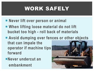  Never lift over person or animal
 When lifting loose material do not lift
bucket too high - roll back of materials
 Avoid dumping over fences or other objects
that can impale the
operator if machine tips
forward
Never undercut an
embankment
WORK SAFELY
22
 