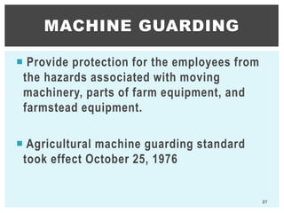  Provide protection for the employees from
the hazards associated with moving
machinery, parts of farm equipment, and
farmstead equipment.
 Agricultural machine guarding standard
took effect October 25, 1976
MACHINE GUARDING
27
 