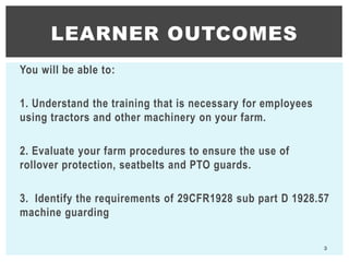 You will be able to:
1. Understand the training that is necessary for employees
using tractors and other machinery on your farm.
2. Evaluate your farm procedures to ensure the use of
rollover protection, seatbelts and PTO guards.
3. Identify the requirements of 29CFR1928 sub part D 1928.57
machine guarding
LEARNER OUTCOMES
3
 
