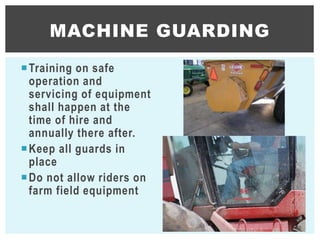 Training on safe
operation and
servicing of equipment
shall happen at the
time of hire and
annually there after.
Keep all guards in
place
Do not allow riders on
farm field equipment
MACHINE GUARDING
30
 