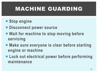  Stop engine
 Disconnect power source
 Wait for machine to stop moving before
servicing
 Make sure everyone is clear before starting
engine or machine
 Lock out electrical power before performing
maintenance
MACHINE GUARDING
31
 
