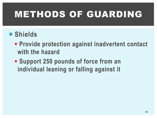  Shields
 Provide protection against inadvertent contact
with the hazard
 Support 250 pounds of force from an
individual leaning or falling against it
METHODS OF GUARDING
32
 