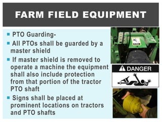  PTO Guarding-
 All PTOs shall be guarded by a
master shield
 If master shield is removed to
operate a machine the equipment
shall also include protection
from that portion of the tractor
PTO shaft
 Signs shall be placed at
prominent locations on tractors
and PTO shafts
FARM FIELD EQUIPMENT
35
 