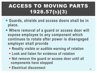  Guards, shields and access doors shall be in
place.
 Where removal of a guard or access door will
expose employee to any component which
continues to rotate after power is disengaged
employer shall provide
 Readily visible or audible warning of rotation
 Look and listen for evidence of rotation
 Not remove the guard or access door until all
components have stopped
 Electrical disconnect
ACCESS TO MOVING PARTS
1928.57(b)(3)
41
 