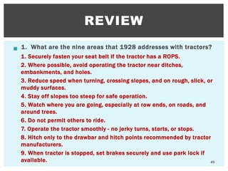  1. What are the nine areas that 1928 addresses with tractors?
1. Securely fasten your seat belt if the tractor has a ROPS.
2. Where possible, avoid operating the tractor near ditches,
embankments, and holes.
3. Reduce speed when turning, crossing slopes, and on rough, slick, or
muddy surfaces.
4. Stay off slopes too steep for safe operation.
5. Watch where you are going, especially at row ends, on roads, and
around trees.
6. Do not permit others to ride.
7. Operate the tractor smoothly - no jerky turns, starts, or stops.
8. Hitch only to the drawbar and hitch points recommended by tractor
manufacturers.
9. When tractor is stopped, set brakes securely and use park lock if
available.
REVIEW
45
 