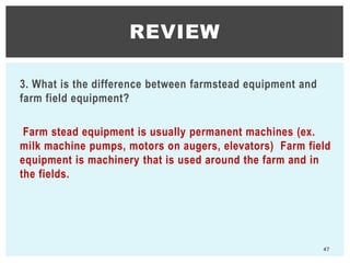 3. What is the difference between farmstead equipment and
farm field equipment?
Farm stead equipment is usually permanent machines (ex.
milk machine pumps, motors on augers, elevators) Farm field
equipment is machinery that is used around the farm and in
the fields.
REVIEW
47
 
