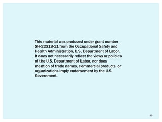 49
This material was produced under grant number
SH-22318-11 from the Occupational Safety and
Health Administration, U.S. Department of Labor.
It does not necessarily reflect the views or policies
of the U.S. Department of Labor, nor does
mention of trade names, commercial products, or
organizations imply endorsement by the U.S.
Government.
 