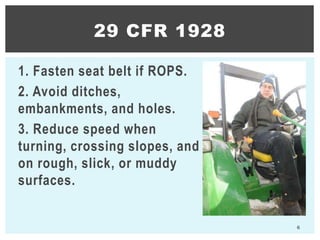 1. Fasten seat belt if ROPS.
2. Avoid ditches,
embankments, and holes.
3. Reduce speed when
turning, crossing slopes, and
on rough, slick, or muddy
surfaces.
6
29 CFR 1928
 
