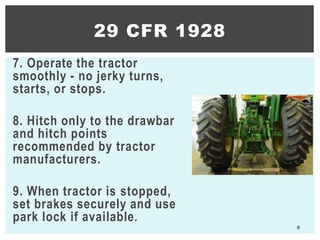 7. Operate the tractor
smoothly - no jerky turns,
starts, or stops.
8. Hitch only to the drawbar
and hitch points
recommended by tractor
manufacturers.
9. When tractor is stopped,
set brakes securely and use
park lock if available.
8
29 CFR 1928
 