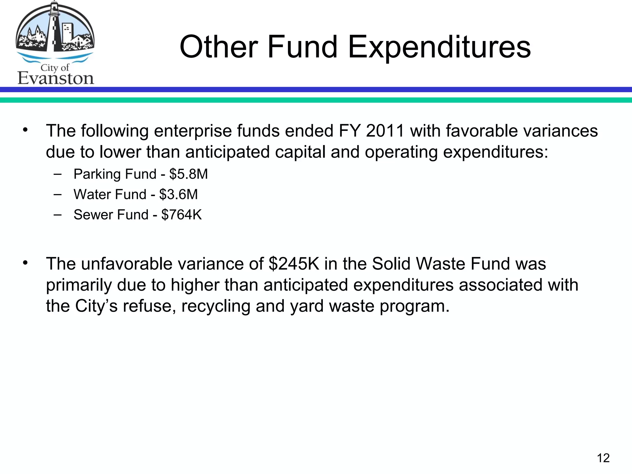 12
Other Fund Expenditures
• The following enterprise funds ended FY 2011 with favorable variances
due to lower than anticipated capital and operating expenditures:
– Parking Fund - $5.8M
– Water Fund - $3.6M
– Sewer Fund - $764K
• The unfavorable variance of $245K in the Solid Waste Fund was
primarily due to higher than anticipated expenditures associated with
the City’s refuse, recycling and yard waste program.
 