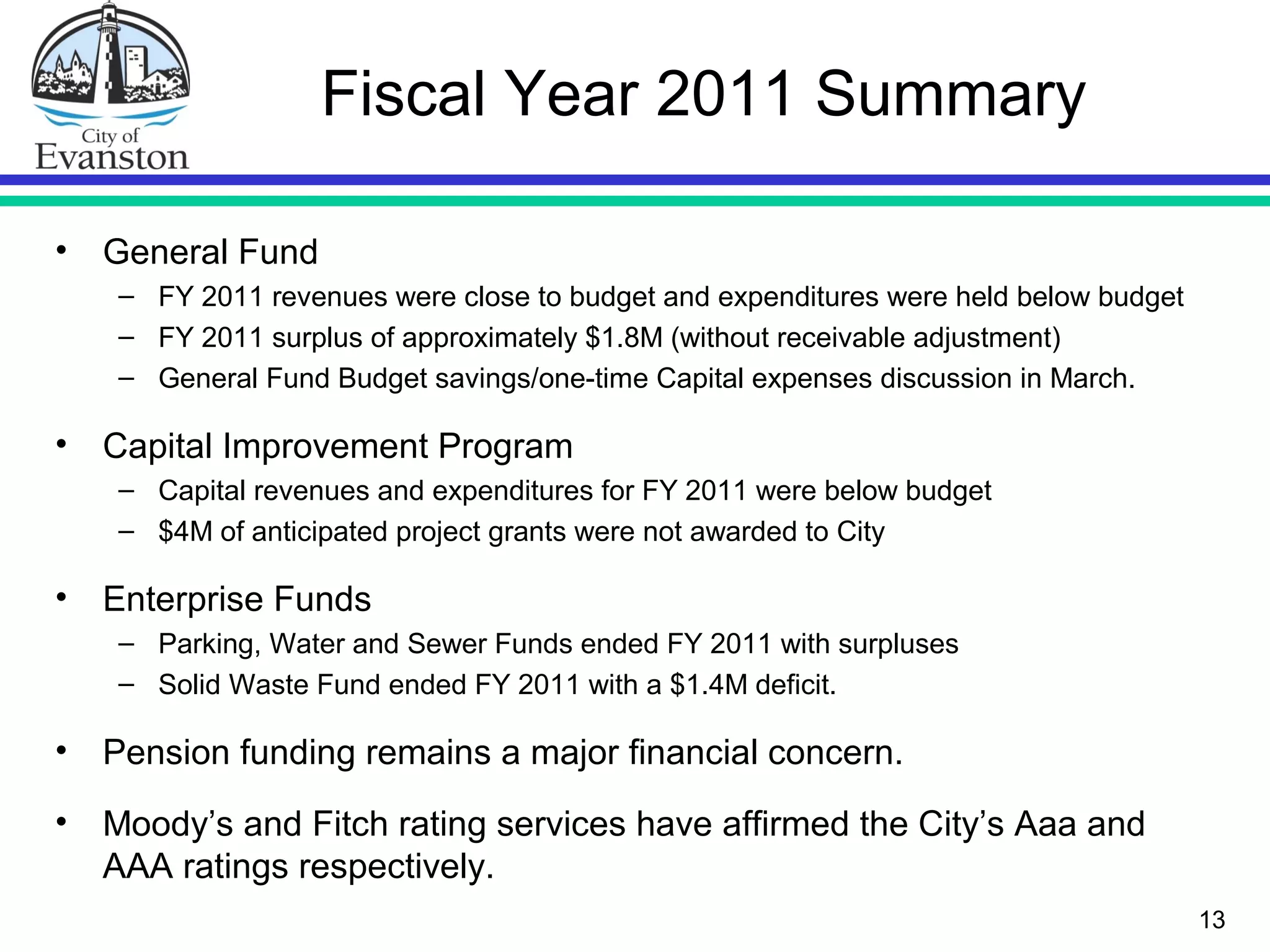 Fiscal Year 2011 Summary
• General Fund
– FY 2011 revenues were close to budget and expenditures were held below budget
– FY 2011 surplus of approximately $1.8M (without receivable adjustment)
– General Fund Budget savings/one-time Capital expenses discussion in March.
• Capital Improvement Program
– Capital revenues and expenditures for FY 2011 were below budget
– $4M of anticipated project grants were not awarded to City
• Enterprise Funds
– Parking, Water and Sewer Funds ended FY 2011 with surpluses
– Solid Waste Fund ended FY 2011 with a $1.4M deficit.
• Pension funding remains a major financial concern.
• Moody’s and Fitch rating services have affirmed the City’s Aaa and
AAA ratings respectively.
13
 