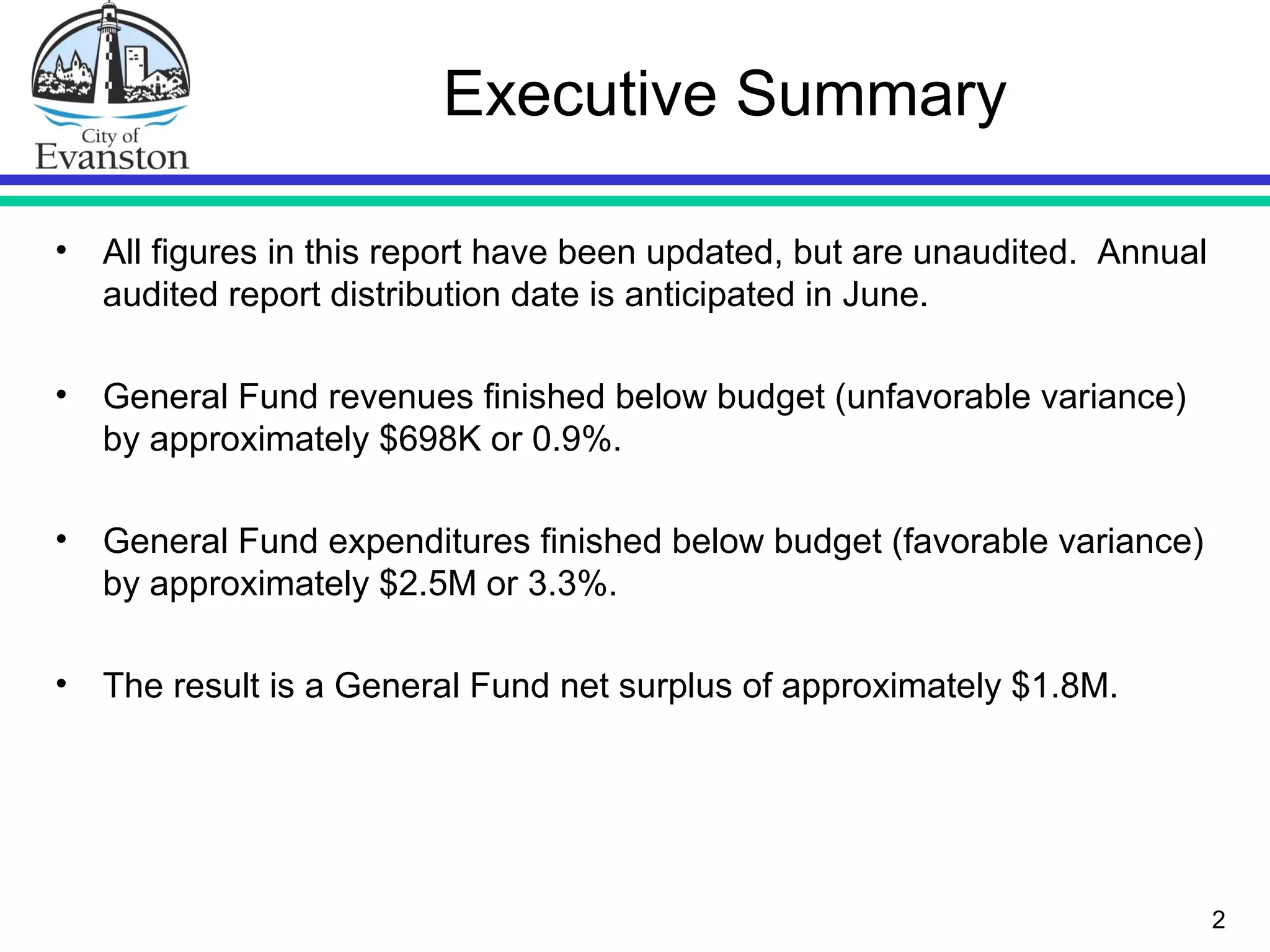 Executive Summary
• All figures in this report have been updated, but are unaudited. Annual
audited report distribution date is anticipated in June.
• General Fund revenues finished below budget (unfavorable variance)
by approximately $698K or 0.9%.
• General Fund expenditures finished below budget (favorable variance)
by approximately $2.5M or 3.3%.
• The result is a General Fund net surplus of approximately $1.8M.
2
 