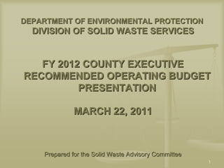 DEPARTMENT OF ENVIRONMENTAL PROTECTION
  DIVISION OF SOLID WASTE SERVICES


   FY 2012 COUNTY EXECUTIVE
RECOMMENDED OPERATING BUDGET
          PRESENTATION

              MARCH 22, 2011



    Prepared for the Solid Waste Advisory Committee
                                                      1
 